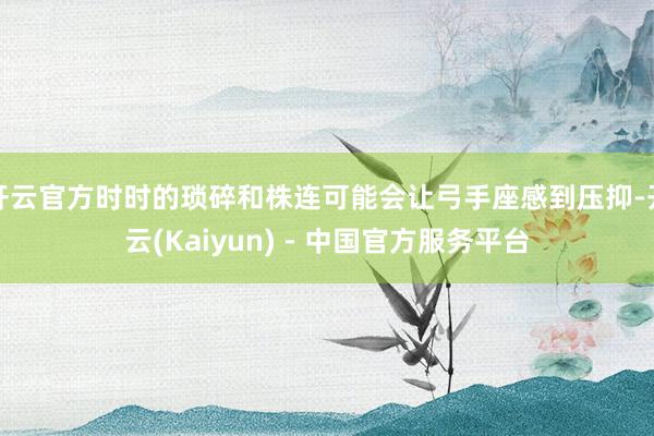 开云官方时时的琐碎和株连可能会让弓手座感到压抑-开云(Kaiyun) - 中国官方服务平台