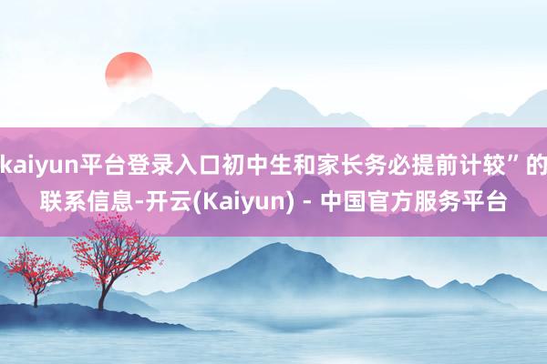 kaiyun平台登录入口初中生和家长务必提前计较”的联系信息-开云(Kaiyun) - 中国官方服务平台