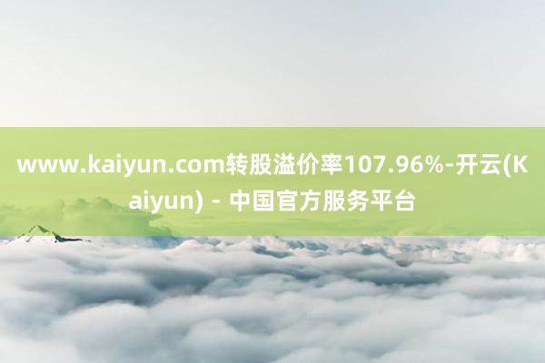 www.kaiyun.com转股溢价率107.96%-开云(Kaiyun) - 中国官方服务平台